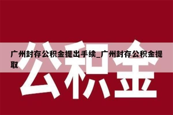 广州封存公积金提出手续_广州封存公积金提取