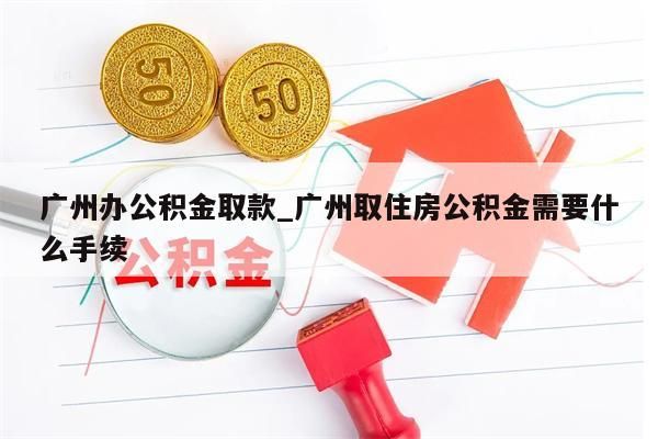 广州办公积金取款_广州取住房公积金需要什么手续